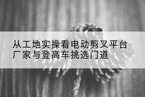 唐河电动剪叉升降平台厂家-从工地实操看电动剪叉平台厂家与登高车挑选门道