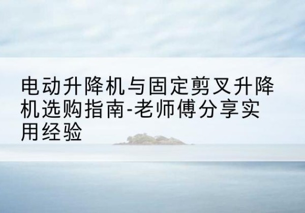 唐河电动升降机怎么选-电动升降机与固定剪叉升降机选购指南-老师傅分享实用经验