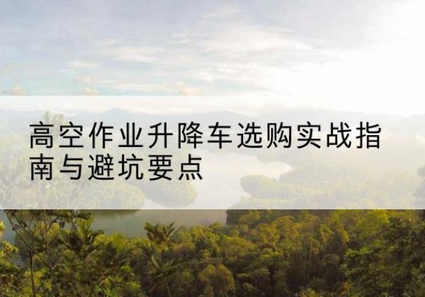 唐河升降车怎么选-高空作业升降车选购实战指南与避坑要点
