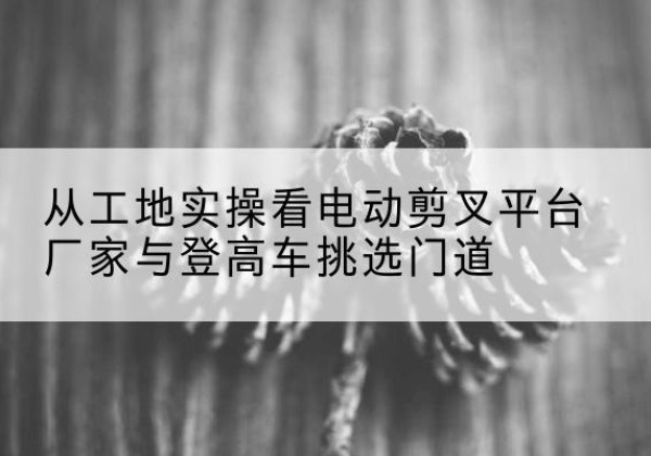 唐河电动剪叉升降平台厂家-从工地实操看电动剪叉平台厂家与登高车挑选门道