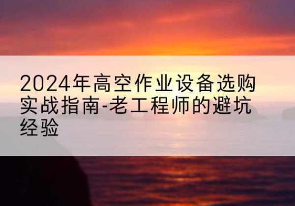 唐河高空作业升降机厂家推荐-2024年高空作业设备选购实战指南-老工程师的避坑经验